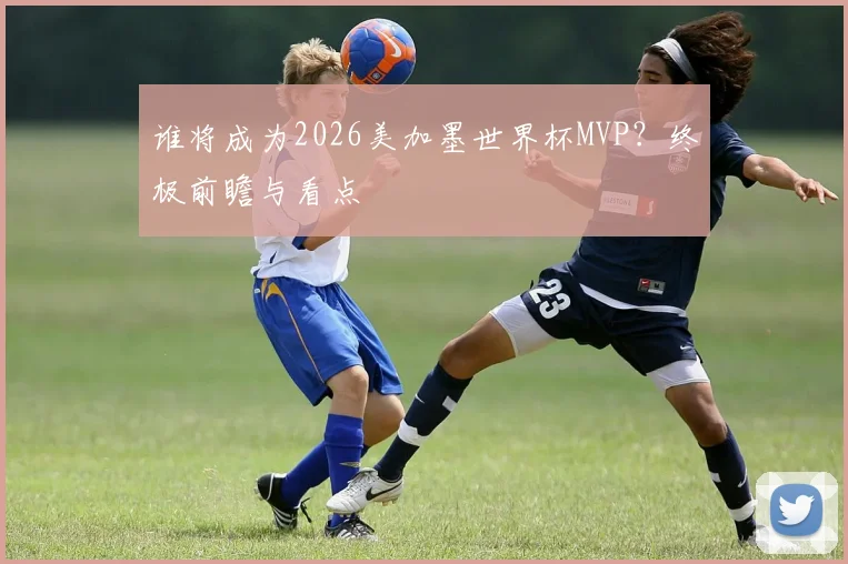 谁将成为2026美加墨世界杯MVP？终极前瞻与看点